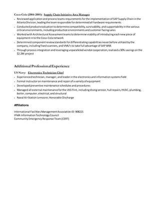 Coca-Cola (2004-2005): Supply Chain Initiative Area Manager 
 Reviewed application and process teams requirements for the implementation of SAP Supply Chain in the 
Atlanta Division, leading the team responsible for determined all hardware requirements 
 Conducted product evaluation to determine compatibility, survivability, and supportability in the various 
critical environments, including production environments and customer facing sales 
 Worked with Architectural Assessment teams to determine viability of introducing each new piece of 
equipment in to the Coca-Cola network 
 Determined component review standards for differentiating capabilities never before utilized by the 
company, including fixed scanners, and VMU’s to take full advantage of SAP WM. 
 Through process integration and leveraging unparalleled vendor cooperation, realized a 30% savings on the 
$2.2M project 
Additional Professional Experience 
US Navy: Electronics Technician Chief 
 Experienced technician, manager, and leader in the electronics and information systems field 
 Formal instructor on maintenance and repair of a variety of equipment 
 Developed preventive maintenance schedules and procedures 
 Managed all external maintenance for the USS Flint, including diving service, hull repairs, HVAC, plumbing, 
boiler, computer, electrical, and structural 
 Naval Air Station Lemoore; Honorable Discharge 
Affiliations 
International Facilities Management Association ID: 908221 
IFMA Information Technology Council 
Community Emergency Response Team (CERT) 
