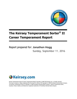 The Keirsey Temperament Sorter®
II
Career Temperament Report
Report prepared for:
Keirsey Temperament Sorter-II Career Temperament Report Copyright © 2000-2010 Keirsey.com. All rights reserved.
This report is based on Please Understand Me II by David W. Keirsey, PhD Copyright © 1998 Prometheus Nemesis Book Company.
The Keirsey Temperament Sorter II Copyright © 1998 Prometheus Nemesis Book Company. Keirsey Temperament Sorter,
Guardian, Artisan, Idealist, and Rational are registered trademarks of Prometheus Nemesis Book Company.
Sunday, September 11, 2016
Jonathon Hogg
 