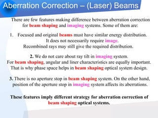 Aberration Correction – (Laser) Beams
There are few features making difference between aberration correction
for beam shaping and imaging systems. Some of them are:
1. Focused and original beams must have similar energy distribution.
It does not necessarily require image.
Recombined rays may still give the required distribution.
2. We do not care about ray tilt in imaging system.
For beam shaping, angular and liner characteristics are equally important.
That is why phase space helps in beam shaping optical system design.
3. There is no aperture stop in beam shaping system. On the other hand,
position of the aperture stop in imaging system affects its aberrations.
These features imply different strategy for aberration correction of
beam shaping optical systems.
 