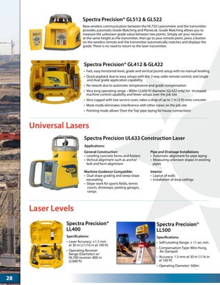 Spectra Precision UL633 Construction Laser
General Construction:
•  Leveling concrete forms and footers
•  Vertical alignment such as anchor
bolt and form alignment
Machine Guidance Compatible:
•  Dual slope grading and steep slope
excavating
•  Slope work for sports fields, tennis
courts, driveways, parking garages,
ramps
Pipe and Drainage Installations
•  Automatic alignment for pipe laying
•  Measuring unknown slopes in existing
pipes
Interior
•  Layout of walls
•  Installation of drop ceilings
Applications:
Spectra Precision® GL412 & GL422
•	 Fast, easy horizontal level, grade and vertical plumb setup with no manual leveling
•	 Quick payback due to easy setups with the 2-way radio remote control, and single
and dual grade application capability
•	 No rework due to automatic temperature and grade compensation
•	 Very long operating range – 800m (2,600 ft) diameter (GL422 only) for increased
machine control capability and fewer setups over the job site
•	 Very rugged with low service costs, takes a drop of up to 1 m (3 ft) onto concrete
•	 Mask mode eliminates interference with other crews on the job site
•	 Pointing mode allows‘Over the Top’pipe laying for house connections
Spectra Precision® GL512 & GL522
New wireless communication between the HL750 Laserometer and the transmitter
provides automatic Grade Matching and PlaneLok. Grade Matching allows you to
measure the unknown grade value between two points. Simply set your receiver
at the same height as the transmitter, then go to your remote point, press a button
on the wireless remote and the transmitter automatically matches and displays the
grade. There is no need to return to the laser transmitter.
Universal Lasers
Laser Levels
Spectra Precision®
LL400
•	 Laser Accuracy: ±1.5 mm
at 30 m (±1/16 in at 100 ft)
•	 Operating Receiver
Range (Diameter) w/
HL700 receiver: 800 m
(2,600 ft)
Specifications:
Spectra Precision®
LL500
•	 Self-Leveling Range: ± 11 arc min.
•	 Compensation Type: Wire Hung,
Air Damped
•	 Accuracy: 1.5 mm at 30 m (1/16 in
at 100 ft)
•	 Operating Diameter: 500m
Specifications:
28
 