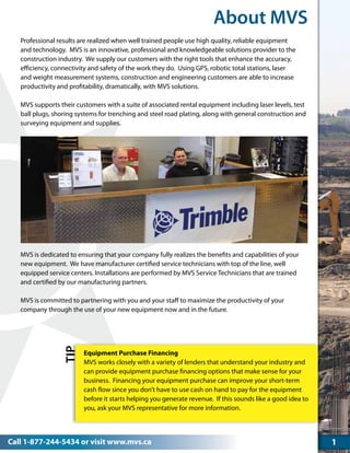 Call 1-877-244-5434 or visit www.mvs.ca
About MVS
1
Professional results are realized when well trained people use high quality, reliable equipment
and technology. MVS is an innovative, professional and knowledgeable solutions provider to the
construction industry. We supply our customers with the right tools that enhance the accuracy,
efficiency, connectivity and safety of the work they do. Using GPS, robotic total stations, laser
and weight measurement systems, construction and engineering customers are able to increase
productivity and profitability, dramatically, with MVS solutions.
MVS supports their customers with a suite of associated rental equipment including laser levels, test
ball plugs, shoring systems for trenching and steel road plating, along with general construction and
surveying equipment and supplies.
MVS is dedicated to ensuring that your company fully realizes the benefits and capabilities of your
new equipment. We have manufacturer certified service technicians with top of the line, well
equipped service centers. Installations are performed by MVS Service Technicians that are trained
and certified by our manufacturing partners.
MVS is committed to partnering with you and your staff to maximize the productivity of your
company through the use of your new equipment now and in the future.
TIP
Equipment Purchase Financing
MVS works closely with a variety of lenders that understand your industry and
can provide equipment purchase financing options that make sense for your
business.  Financing your equipment purchase can improve your short-term
cash flow since you don’t have to use cash on hand to pay for the equipment
before it starts helping you generate revenue.  If this sounds like a good idea to
you, ask your MVS representative for more information.
 