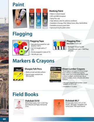 Paint
•	 Water or solvent based
•	 VOC and MIR Compliant
•	 Spray Thru cap	
•	 High delivery valve for adverse conditions
•	 Available in Orange, Pink, Yellow, Green, Blue, Red & White
•	 Available accessory paint stick
•	 Special pricing for pallet orders
Marking Paint
Flagging
•	 Specially formulated for cold
weather (-40°C)
•	 Full 125’length with a 1”
core
•	 Shrink wrapped in tubes of 10
•	 100 rolls per case
Flagging Tape
•	 Packaged 100 per bundle
•	 10 bundles per case = 1000 flags
per case
Flagging Pins
Wire Shaft: 4”x 5”x 30”
Markers & Crayons
•	 Marks on wet and oily surfaces
•	 Special water-resistant ink
dries quickly
Sharpie Felt Pens
•	 Hexagon shaped to fit lumber crayon
holders. 4-1/2”x 1/2”
•	 Available in 12 colors
Dixon Lumber Crayons
These crayons last up to 10 times longer
than ordinary molded wax crayons.
Fade, water and smear proof. Won’t melt
in direct sunlight, work on wet, dry or
(green) lumber, metal, concrete and other
surfaces.
Field Books
White Poly Covers, 3.25”x 5.25”, Top
Spiral Bound, 50 Pages, Horizontal
Lines.
Duksbak DJ10
Orange poly covers, 4.5”x 7”, 50
sheets, 100 pages. Available in all
ruling styles. Side spiral bound.
Duksbak WL7
60
 