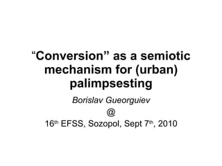 “ Conversion” as a semiotic mechanism for (urban) palimpsesting Borislav Gueorguiev @ 16 th  EFSS, Sozopol, Sept 7 th , 2010 