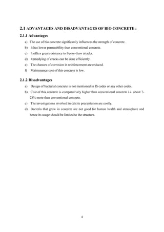 4
2.1 ADVANTAGES AND DISADVANTAGES OF BIO CONCRETE :
2.1.1 Advantages
a) The use of bio concrete significantly influences the strength of concrete.
b) It has lower permeability than conventional concrete.
c) It offers great resistance to freeze-thaw attacks.
d) Remedying of cracks can be done efficiently.
e) The chances of corrosion in reinforcement are reduced.
f) Maintenance cost of this concrete is low.
2.1.2 Disadvantages
a) Design of bacterial concrete is not mentioned in IS codes or any other codes.
b) Cost of this concrete is comparatively higher than conventional concrete i.e. about 7-
28% more than conventional concrete.
c) The investigations involved in calcite precipitation are costly.
d) Bacteria that grow in concrete are not good for human health and atmosphere and
hence its usage should be limited to the structure.
 