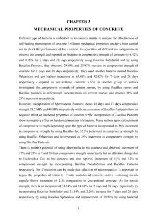 5
CHAPTER 3
MECHANICAL PROPERTIES OF CONCRETE
Different type of bacteria is embedded in to concrete matrix to analyse the effectiveness of
self-healing phenomenon of concrete. Different mechanical properties test have been carried
out to check the performance of bio concrete. Incorporation of different microorganisms to
observe the strength and reported an increase in compressive strength of concrete by 6.42%
and 9.16% for 7 days and 28 days respectively using Baccilus Subtilisfor and by using
Baccilus Pasteurii, they observed 29.99% and 29.97% increase in compressive strength of
concrete for 7 days and 28 days respectively. They used another bacteria named Baccilus
Sphaericus and got highest increment as 65.93% and 52.42% for 7 days and 28 days
respectively compared to conventional concrete where as another group of authors
investigated the compressive strength of cement mortar, by using Bacillus cereus and
Bacillus pasteurii in differentcell concentrations on cement mortar, and observe 38% and
28% increment respectively.
However, Incorporation of Sporosarcina Pasteurii shows 28 days and 91 days compressive
strength 38.2 MPa and 44 MPa respectively while incorporation of Bacillus Pasteurii show no
negative effect on hardened properties of concrete while incorporation of Bacillus Pasteurii
show no negative effect on hardened properties of concrete. Many authors reported increment
of compressive strength depending upon the type of bacteria incorporated as 36% increment
in compressive strength by using Bacillus Sp, 32.2% increment in compressive strength by
using Bacillus Sphaericus and incorporated as 36% increment in compressive strength by
using Bacillus Pasteurii.
There is positive potential of using Shewanella in bio-concrete and observed increment of
17% and 25% in 7 and 28 days compressive strength respectively but no effective change due
to Escherichia Coli in bio concrete and also reported increment of 10% and 12% in
compressive strength by incorporating Bacillus Pseudofirmus and Bacillus Cohnitto
respectively. So, Conclusion can be made that selection of microorganism is important to
regain the properties of concrete. Elastic modulus of concrete matrix containing micro-
capsule shows increment of 21% comparative to conventional concrete. As for tensile
strength, there is an increment of 38.14% and 14.41% for 7 days and 28 days respectively by
incorporating Baccilus Subtilisfor and 31.14% and 2.76% increase for 7 days and 28 days
respectively by using Baccilus Sphaericus and improvement of 30.94% by using bacterial
 