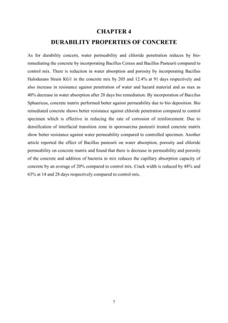 7
CHAPTER 4
DURABILITY PROPERTIES OF CONCRETE
As for durability concern, water permeability and chloride penetration reduces by bio-
remediating the concrete by incorporating Bacillus Cereus and Bacillus Pasteurii compared to
control mix. There is reduction in water absorption and porosity by incorporating Bacillus
Halodurans Strain KG1 in the concrete mix by 205 and 12.4% at 91 days respectively and
also increase in resistance against penetration of water and hazard material and as max as
40% decrease in water absorption after 28 days bio remediation. By incorporation of Baccilus
Sphaericus, concrete matrix performed better against permeability due to bio deposition. Bio
remediated concrete shows better resistance against chloride penetration compared to control
specimen which is effective in reducing the rate of corrosion of reinforcement. Due to
densification of interfacial transition zone in sporosarcina pasteurii treated concrete matrix
show better resistance against water permeability compared to controlled specimen. Another
article reported the effect of Bacillus pasteurii on water absorption, porosity and chloride
permeability on concrete matrix and found that there is decrease in permeability and porosity
of the concrete and addition of bacteria in mix reduces the capillary absorption capacity of
concrete by an average of 20% compared to control mix. Crack width is reduced by 48% and
63% at 14 and 28 days respectively compared to control mix.
 