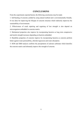 8
CONCLUSIONS
From the experiments reported herein, the following conclusions may be made:
1. Self-healing of concrete yielded by using natural method and is environmentally friendly.
It was done for improving the lifespan of concrete structure which indirectly improvise the
sustainability of environment.
2. Effectiveness of crack repairing and regaining of lost strength is also depend on
microorganism embedded in concrete matrix.
3. Mechanical properties also improve by incorporating bacteria as long term compressive
and tensile strength increases depending on bacteria embedded.
4. Durability properties of concrete improve by incorporating bacteria as concrete perform
better against water permeability, chloride ingression and water absorption.
5. SEM and XRD analysis confirms the precipitation of calcium carbonate which densifies
the concrete matrix and ultimately improve the strength of concrete.
 
