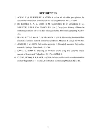 9
REFERENCES
1) ACHAL V & MUKHERJEE A, (2015) A review of microbial precipitation for
sustainable construction. Construction and Building Materials 93:1224-1235.
2) DE KOSTER S. A. L, MORS R M, NUGTEREN H W, JONKERS H M.,
MEESTERS G M H, VAN OMMEN J R, (2015) Geopolymer Coating of Bacteria-
containing Granules for Use in Self-healing Concrete. Procedia Engineering 102:475-
484.
3) HUANG H YE G, QIAN C, SCHLANGEN E. (2016) Self-healing in cementitious
materials: Materials, methods and service conditions. Materials & Design 92:499-511.
4) JONKERS H M. (2007), Self-healing concrete: A biological approach, Self-healing
materials, Springer, Netherlands, 195–204.
5) KAVIA K, HEMA C, Dressing of structural cracks using Bio Concrete. Indian
Journal of Science and Technology. 2015 Nov; 8(32):1–4.
6) KUNAL, SIDDIQUE R, RAJOR, A (2014), Influence of bacterial treated cement kiln
dust on the properties of concrete, Construction and Building Materials 52:42-51.
 