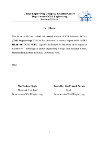 iii
Jaipur Engineering College & Research Centre
Department of Civil Engineering
Session-2019-20
Certificate
This is to certify that Irshad Ali Ansari student of VIII Semester, B.Tech
(Civil Engineering) 2019-20, has presented a seminar report titled “SELF
HEALING CONCRETE” in partial fulfillment for the award of the degree of
Bachelor of Technology at Jaipur Engineering College and Research Centre,
Jaipur under Rajasthan Technical University, Kota.
Date:
Mr. Teekam Singh Prof. (Dr.) Om Prakash Netula
Mentor & Asst. Prof. Head
Department of Civil Engineering Department of Civil Engineering
 
