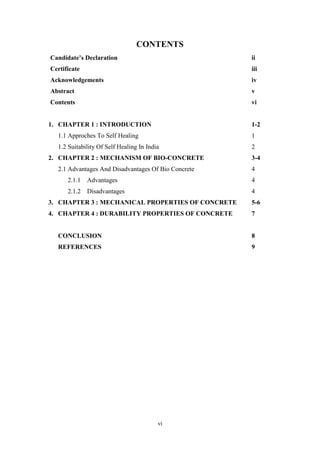 vi
CONTENTS
Candidate’s Declaration ii
Certificate iii
Acknowledgements iv
Abstract v
Contents vi
1. CHAPTER 1 : INTRODUCTION 1-2
1.1 Approches To Self Healing 1
1.2 Suitability Of Self Healing In India 2
2. CHAPTER 2 : MECHANISM OF BIO-CONCRETE 3-4
2.1 Advantages And Disadvantages Of Bio Concrete 4
2.1.1 Advantages 4
2.1.2 Disadvantages 4
3. CHAPTER 3 : MECHANICAL PROPERTIES OF CONCRETE 5-6
4. CHAPTER 4 : DURABILITY PROPERTIES OF CONCRETE 7
CONCLUSION 8
REFERENCES 9
 