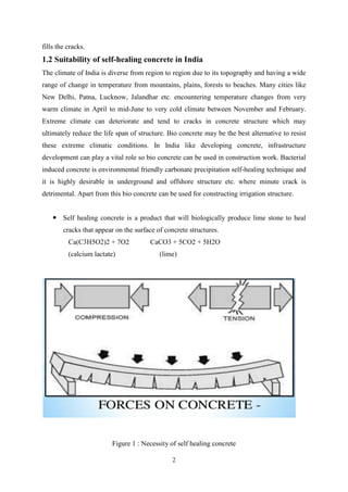 2
fills the cracks.
1.2 Suitability of self-healing concrete in India
The climate of India is diverse from region to region due to its topography and having a wide
range of change in temperature from mountains, plains, forests to beaches. Many cities like
New Delhi, Patna, Lucknow, Jalandhar etc. encountering temperature changes from very
warm climate in April to mid-June to very cold climate between November and February.
Extreme climate can deteriorate and tend to cracks in concrete structure which may
ultimately reduce the life span of structure. Bio concrete may be the best alternative to resist
these extreme climatic conditions. In India like developing concrete, infrastructure
development can play a vital role so bio concrete can be used in construction work. Bacterial
induced concrete is environmental friendly carbonate precipitation self-healing technique and
it is highly desirable in underground and offshore structure etc. where minute crack is
detrimental. Apart from this bio concrete can be used for constructing irrigation structure.
 Self healing concrete is a product that will biologically produce lime stone to heal
cracks that appear on the surface of concrete structures.
Ca(C3H5O2)2 + 7O2 CaCO3 + 5CO2 + 5H2O
(calcium lactate) (lime)
Figure 1 : Necessity of self healing concrete
 