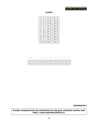CLAVES 
10 
DMTRMA07B-E 
1. C 11. E 21. D 
2. C 12. B 22. A 
3. D 13. B 23. B 
4. A 14. C 24. B 
5. A 15. A 25. B 
6. B 16. D 26. D 
7. D 17. B 27. C 
8. B 18. C 28. A 
9. E 19. D 29. B 
10. B 20. A 30. A 
Puedes complementar los contenidos de esta guía visitando nuestra web 
http://www.pedrodevaldivia.cl/ 
