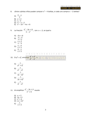8. ¿Entre cuántos niños pueden comprar x2 – 4 bolitas, si cada uno compra x – 2 bolitas? 
3 
 
A) 4 x 
2 
B) x + 2 
C) x – 2 
D) x2 – x – 2 
E) x3 – 2x2 – 4x + 8 
9. La fracción 
2 
 
 
x 6x + 8 
2 
4 x 
, con x   2, es igual a 
A) -2x + 8 
B) - x  
4 
x + 2 
C) x + 2 
x  4 
 
D) x 4 
x + 2 
 
E) 4 x 
x + 2 
10. Si p4  q4, entonces 
2 2 
p + q 
p  q 
4 4 
= 
A) 
1 
2 2 
p + q 
B) 
1 
2 2 
p  q 
C) 
2 
1 
(p  q) 
D) 
2 
1 
(p + q) 
E) 
1 
2 2 
q  p 
11. Al simplificar 
2 
 resulta 
x 2x + 4 
3 
x + 8 
A) x + 2 
B) 2x + 4 
C) x2 + 6 
D) (x + 2)3 
E) 1 
x + 2 
 