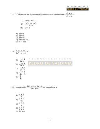 12. ¿Cuál(es) de las siguientes proposiciones son equivalentes a 
4 
3 3 
p + q 
p  q 
2 2 
? 
I) -pq(p + q) 
II) 
p2 pq + q2 
 
 
p q 
III) p + q 
A) Solo I 
B) Solo II 
C) Solo III 
D) Solo I y III 
E) I, II y III 
13. 
2 
  
  
2 x 3x 
6x 2 
x 2 
= 
A) x + 1 
2x + 1 
B) - x + 1 
2x + 1 
C) x + 1 
2x  1 
D) - x + 1 
2x  1 
E) - 1 
2 
14. La expresión 2ab + 2b + 6a + 6 
2ab + 6a 
es equivalente a 
A) a + b 
a 
B) a + 1 
2a 
C) a + 1 
a 
D) a + 1 
b + 3 
E) 2b + 6 
 