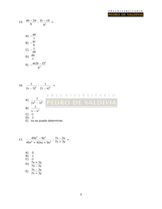 5 
15. 
  = 
ab 2a 2c cb 
2 
: 
b b 
A) - ab 
c 
B) - ac 
b 
C) - c 
ab 
D) ab 
c 
E) - 
2 
ac(b 2) 
3 
b 
 
16. 
1 1 
: 
2 2 
(x  1) (1  x) 
= 
A) 
1 
2 2 
(x  1) 
B) 
2 
1 
1  x 
C) -1 
D) 1 
E) no se puede determinar. 
17. 
2 2 
  = 
49x 9y 7x 3y 
2 2 
: 
49x + 42xy + 9y 7x + 3y 
A) 0 
B) 1 
C) -1 
D) 7x + 3y 
7x  3y 
 
E) 7x 3y 
7x + 3y 
 
