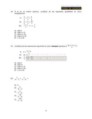 18. Si x es un entero positivo, ¿cuál(es) de las siguientes igualdades es (son) 
6 
verdadera(s)? 
I) 2 3 5 
+ = 
x x x 
II) x x 2x 
+ = 
2 3 5 
III) x + 1 
x 
= 1 + 1 
x 
A) Sólo I 
B) Sólo I y II 
C) Sólo I y III 
D) Sólo II y III 
E) I, II y III 
19. ¿Cuál(es) de las expresiones siguientes es (son) siempre igual(es) a kx + k + y 
x 
? 
I) k + k + y 
x 
II) 2k + y 
III) y k 
  
  
  
+ k + 
x x 
A) Solo I 
B) Solo II 
C) Solo I y II 
D) Solo I y III 
E) I, II y III 
20. 1 1 
+ 
m  n n  m 
= 
A) 0 
B) 2 
m  n 
C) 2 
n  m 
D) - 2n 
n  m 
E) - 2m 
n  m 
 