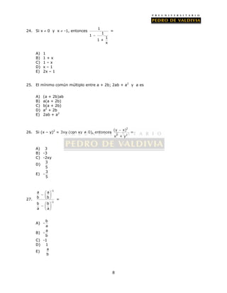 = 
(y x) 
x + y 
8 
24. Si x  0 y x  -1, entonces 1 
1 
1 
1 
1 + 
x 
 
= 
A) 1 
B) 1 + x 
C) 1 – x 
D) x – 1 
E) 2x – 1 
25. El mínimo común múltiplo entre a + 2b; 2ab + a2 y a es 
A) (a + 2b)ab 
B) a(a + 2b) 
C) b(a + 2b) 
D) a2 + 2b 
E) 2ab + a2 
26. Si (x – y)2 = 3xy (con xy ≠ 0), entonces 
2 
2 2 
A) 3 
B) -3 
C) -2xy 
D) 3 
5 
E) - 3 
5 
27. 
-1 
-1 
a a 
b b 
b b 
a a 
     
  
     
  
= 
A) - b 
a 
B) - a 
b 
C) -1 
D) 1 
E) a 
b 
 