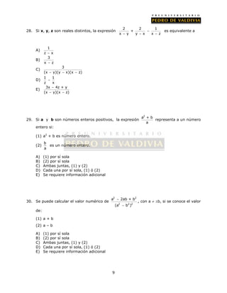 28. Si x, y, z son reales distintos, la expresión 2 2 1 
 
a 2ab + b 
(a b ) 
9 
+ 
 
   
x y y x x z 
es equivalente a 
A) 1 
z  x 
B) 3 
x  z 
C) 3 
(x  y)(y  x)(x  z) 
D) 1 1 
 
z x 
 
  
E) 3x 4z + y 
(x y)(x z) 
29. Si a y b son números enteros positivos, la expresión 
a2 + b 
a 
representa a un número 
entero si: 
(1) a2 + b es número entero. 
(2) 
b 
a 
es un número entero. 
A) (1) por sí sola 
B) (2) por sí sola 
C) Ambas juntas, (1) y (2) 
D) Cada una por sí sola, (1) ó (2) 
E) Se requiere información adicional 
30. Se puede calcular el valor numérico de 
2 2 
2 2 2 
 
, con a  b, si se conoce el valor 
de: 
(1) a + b 
(2) a – b 
A) (1) por sí sola 
B) (2) por sí sola 
C) Ambas juntas, (1) y (2) 
D) Cada una por sí sola, (1) ó (2) 
E) Se requiere información adicional 
 