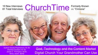 Formerly Known
as “Ekklesia”
10 New Interviews
81 Total Interviews
God, Technology and the Content Market
Digital Church Your Grandmother Can Use
ChurchTime
Guthrie Graves-Fitzsimmons, M. Div
Shamika Goddard, M. Div.
James C. Thompson, M.Div.
Shrey Jasani, SEAS
10 New Interviews
81 Total Interviews
 
