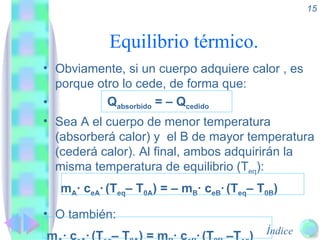 Equilibrio térmico. Obviamente, si un cuerpo adquiere calor , es porque otro lo cede, de forma que: Q absorbido  = – Q cedido Sea A el cuerpo de menor temperatura (absorberá calor) y  el B de mayor temperatura (cederá calor). Al final, ambos adquirirán la misma temperatura de equilibrio (T eq ): m A · c eA ·   (T eq – T 0A ) = – m B · c eB ·   (T eq – T 0B )  O también: m A · c eA ·   (T eq – T 0A ) = m B · c eB ·   (T 0B  –T eq ) 