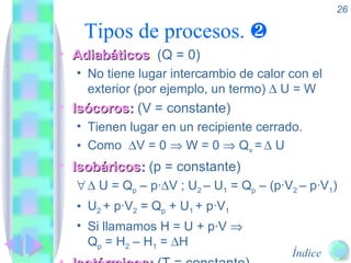 Tipos de procesos.     Adiabáticos :  (Q = 0) No tiene lugar intercambio de calor con el exterior (por ejemplo, un termo)    U = W Isócoros:  (V = constante) Tienen lugar en un recipiente cerrado. Como   V = 0    W = 0    Q v  =     U  Isobáricos:  (p = constante)    U = Q p  – p·  V   ; U 2  – U 1  = Q p  – (p·V 2  – p·V 1 ) U 2  + p·V 2  = Q p  + U 1  + p·V 1 Si llamamos H = U + p·V   Q p  = H 2  – H 1  =   H Isotérmicos:  (T = constante) 