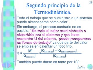 Segundo principio de la Termodinámica.  Todo el trabajo que se suministra a un sistema puede almacenarse como calor. Sin embargo, el proceso contrario no es posible: “ No todo el calor suministrado o absorbido por el sistema y que hace aumentar U del mismo,  puede recuperarse en forma de trabajo ” ya que parte del calor se emplea en calentar un foco frío.   |W| |Q absorbido | – |Q cedido al foco frío |     = ————— =—————————————   |Q absorbido |   |Q absorbido |  También puede darse en tanto por 100. 