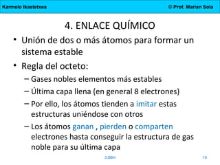 Karmelo Ikastetxea © Prof. Marian Sola
4. ENLACE QUÍMICO
• Unión de dos o más átomos para formar un
sistema estable
• Regla del octeto:
– Gases nobles elementos más estables
– Última capa llena (en general 8 electrones)
– Por ello, los átomos tienden a imitar estas
estructuras uniéndose con otros
– Los átomos ganan , pierden o comparten
electrones hasta conseguir la estructura de gas
noble para su última capa
3.DBH 10
 