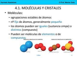 Karmelo Ikastetxea © Prof. Marian Sola
4.1. MOLÉCULAS Y CRISTALES
• Moléculas:
– agrupaciones estables de átomos
– nº fijo de átomos, generalmente pequeño
– los átomos pueden ser iguales (sustancia simpe) o
distintos (compuesto)
– Pueden ser moléculas de elementos o de
compuestos
3.DBH 11
 