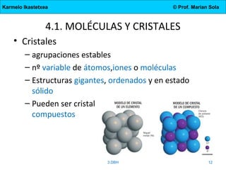 Karmelo Ikastetxea © Prof. Marian Sola
4.1. MOLÉCULAS Y CRISTALES
• Cristales
– agrupaciones estables
– nº variable de átomos,iones o moléculas
– Estructuras gigantes, ordenados y en estado
sólido
– Pueden ser cristales de elementos o de
compuestos
3.DBH 12
 