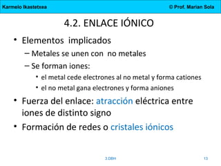 Karmelo Ikastetxea © Prof. Marian Sola
4.2. ENLACE IÓNICO
• Elementos implicados
– Metales se unen con no metales
– Se forman iones:
• el metal cede electrones al no metal y forma cationes
• el no metal gana electrones y forma aniones
• Fuerza del enlace: atracción eléctrica entre
iones de distinto signo
• Formación de redes o cristales iónicos
3.DBH 13
 