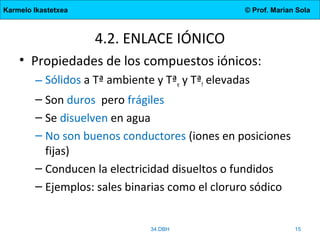 Karmelo Ikastetxea © Prof. Marian Sola
4.2. ENLACE IÓNICO
• Propiedades de los compuestos iónicos:
– Sólidos a Tª ambiente y Tªe y Tªf elevadas
– Son duros pero frágiles
– Se disuelven en agua
– No son buenos conductores (iones en posiciones
fijas)
– Conducen la electricidad disueltos o fundidos
– Ejemplos: sales binarias como el cloruro sódico
34.DBH 15
 
