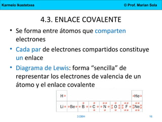 Karmelo Ikastetxea © Prof. Marian Sola
4.3. ENLACE COVALENTE
• Se forma entre átomos que comparten
electrones
• Cada par de electrones compartidos constituye
un enlace
• Diagrama de Lewis: forma “sencilla” de
representar los electrones de valencia de un
átomo y el enlace covalente
3.DBH 16
 