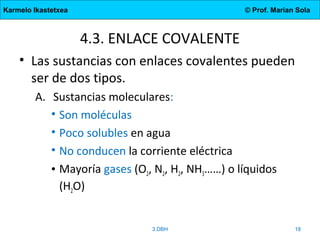 Karmelo Ikastetxea © Prof. Marian Sola
4.3. ENLACE COVALENTE
• Las sustancias con enlaces covalentes pueden
ser de dos tipos.
A. Sustancias moleculares:
• Son moléculas
• Poco solubles en agua
• No conducen la corriente eléctrica
• Mayoría gases (O2, N2, H2, NH3……) o líquidos
(H2O)
3.DBH 18
 