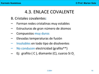 Karmelo Ikastetxea © Prof. Marian Sola
4.3. ENLACE COVALENTE
B. Cristales covalentes:
– Forman redes cristalinas muy estables
– Estructuras de gran número de átomos
– Compuestos muy duros
– Elevadas temperaturas de fusión
– Insolubles en todo tipo de disolventes
– No conducen electricidad (grafito**)
– Ej: grafito ( C ), diamante (C), cuarzo Si O2
3.DBH 19
 