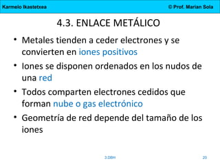 Karmelo Ikastetxea © Prof. Marian Sola
4.3. ENLACE METÁLICO
• Metales tienden a ceder electrones y se
convierten en iones positivos
• Iones se disponen ordenados en los nudos de
una red
• Todos comparten electrones cedidos que
forman nube o gas electrónico
• Geometría de red depende del tamaño de los
iones
3.DBH 20
 
