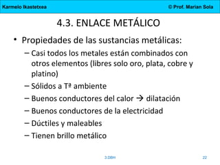 Karmelo Ikastetxea © Prof. Marian Sola
4.3. ENLACE METÁLICO
• Propiedades de las sustancias metálicas:
– Casi todos los metales están combinados con
otros elementos (libres solo oro, plata, cobre y
platino)
– Sólidos a Tª ambiente
– Buenos conductores del calor  dilatación
– Buenos conductores de la electricidad
– Dúctiles y maleables
– Tienen brillo metálico
3.DBH 22
 