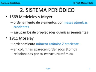 Karmelo Ikastetxea © Prof. Marian Sola
2. SISTEMA PERIÓDICO
• 1869 Medeleiev y Meyer
– ordenamiento de elementos por masas atómicas
crecientes
– agrupan los de propiedades químicas semejantes
• 1911 Moseley
– ordenamiento número atómico Z creciente
– en columnas aparecen ordenados átomos
relacionados por su estructura atómica
3.DBH 3
 