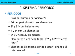 Karmelo Ikastetxea © Prof. Marian Sola
2. SISTEMA PERIÓDICO
• PERÍODOS
– Filas del sistema periódico (7)
– Primer período sólo dos elementos
– 2º y 3º con 8 elementos
– 4 y 5º con 18 elementos
– 6º y 7º con 32 elementos
– Elementos fuera de la tabla La** y Ac** “tierras
raras”
– Elementos del mismo periodo están llenando el
mismo nivel
3.DBH 4
 