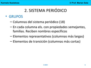 Karmelo Ikastetxea © Prof. Marian Sola
2. SISTEMA PERIÓDICO
• GRUPOS
– Columnas del sistema periódico (18)
– En cada columna els. con propiedades semejantes,
familias. Reciben nombres específicos
– Elementos representativos (columnas más largas)
– Elementos de transición (columnas más cortas)
4.DBH 6
 
