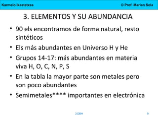 Karmelo Ikastetxea © Prof. Marian Sola
3. ELEMENTOS Y SU ABUNDANCIA
• 90 els encontramos de forma natural, resto
sintéticos
• Els más abundantes en Universo H y He
• Grupos 14-17: más abundantes en materia
viva H, O, C, N, P, S
• En la tabla la mayor parte son metales pero
son poco abundantes
• Semimetales**** importantes en electrónica
3.DBH 9
 