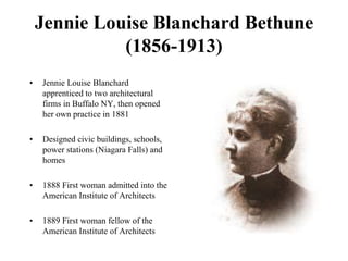 Jennie Louise Blanchard Bethune
(1856-1913)
• Jennie Louise Blanchard
apprenticed to two architectural
firms in Buffalo NY, then opened
her own practice in 1881
• Designed civic buildings, schools,
power stations (Niagara Falls) and
homes
• 1888 First woman admitted into the
American Institute of Architects
• 1889 First woman fellow of the
American Institute of Architects
 