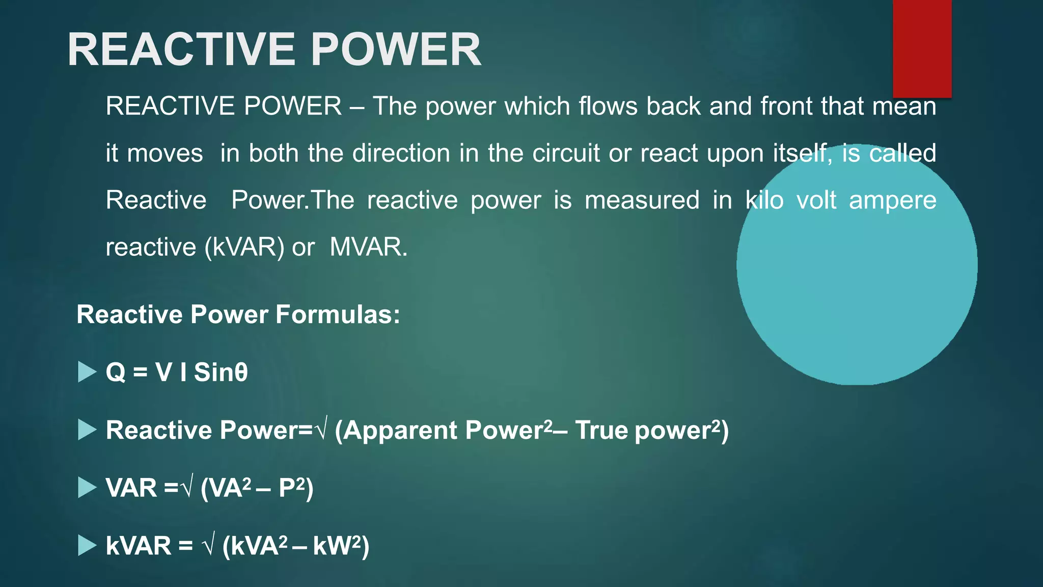 REACTIVE POWER
REACTIVE POWER – The power which flows back and front that mean
it moves in both the direction in the circuit or react upon itself, is called
Reactive Power.The reactive power is measured in kilo volt ampere
reactive (kVAR) or MVAR.
Reactive Power Formulas:
 Q = V I Sinθ
 Reactive Power=√ (Apparent Power2– True power2)
 VAR =√ (VA2 – P2)
 kVAR = √ (kVA2 – kW2)
 