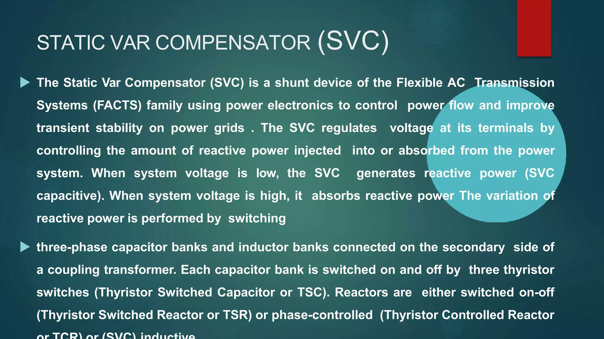 STATIC VAR COMPENSATOR (SVC)
 The Static Var Compensator (SVC) is a shunt device of the Flexible AC Transmission
Systems (FACTS) family using power electronics to control power flow and improve
transient stability on power grids . The SVC regulates voltage at its terminals by
controlling the amount of reactive power injected into or absorbed from the power
system. When system voltage is low, the SVC generates reactive power (SVC
capacitive). When system voltage is high, it absorbs reactive power The variation of
reactive power is performed by switching
 three-phase capacitor banks and inductor banks connected on the secondary side of
a coupling transformer. Each capacitor bank is switched on and off by three thyristor
switches (Thyristor Switched Capacitor or TSC). Reactors are either switched on-off
(Thyristor Switched Reactor or TSR) or phase-controlled (Thyristor Controlled Reactor
 