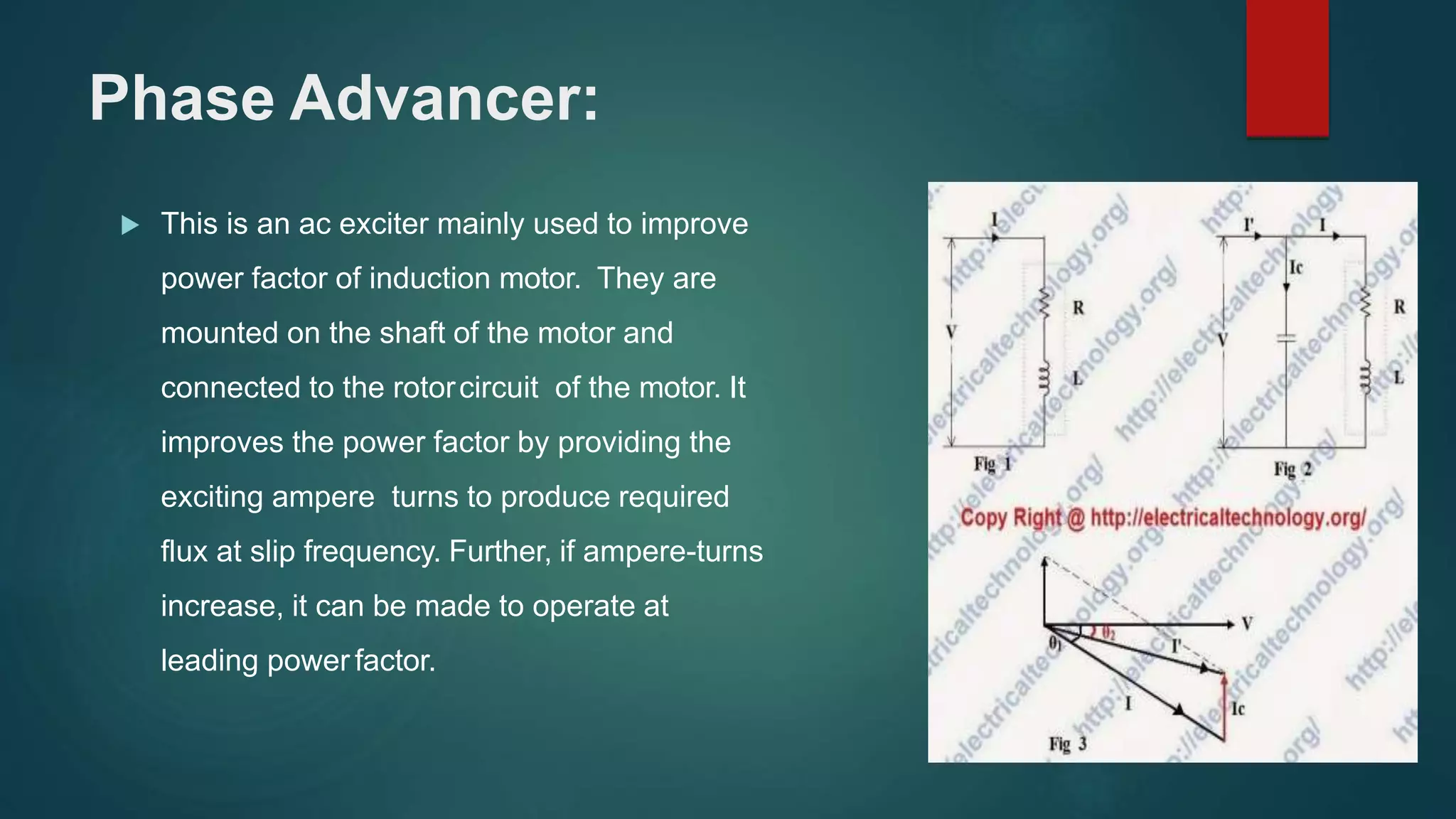 Phase Advancer:
 This is an ac exciter mainly used to improve
power factor of induction motor. They are
mounted on the shaft of the motor and
connected to the rotorcircuit of the motor. It
improves the power factor by providing the
exciting ampere turns to produce required
flux at slip frequency. Further, if ampere-turns
increase, it can be made to operate at
leading power factor.
 