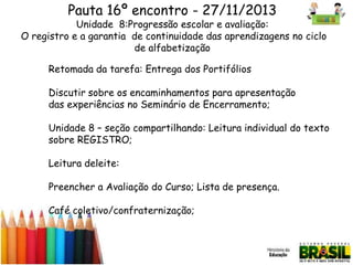 Pauta 16º encontro - 27/11/2013

Unidade 8:Progressão escolar e avaliação:
O registro e a garantia de continuidade das aprendizagens no ciclo
de alfabetização
Retomada da tarefa: Entrega dos Portifólios

Discutir sobre os encaminhamentos para apresentação
das experiências no Seminário de Encerramento;
Unidade 8 – seção compartilhando: Leitura individual do texto
sobre REGISTRO;
Leitura deleite:
Preencher a Avaliação do Curso; Lista de presença.

Café coletivo/confraternização;

 