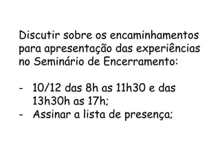 Discutir sobre os encaminhamentos
para apresentação das experiências
no Seminário de Encerramento:

- 10/12 das 8h as 11h30 e das
13h30h as 17h;
- Assinar a lista de presença;

 