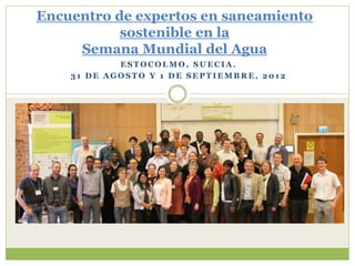 Encuentro de expertos en saneamiento
           sostenible en la
     Semana Mundial del Agua
            ESTOCOLMO, SUECIA.
    31 DE AGOSTO Y 1 DE SEPTIEMBRE, 2012
 
