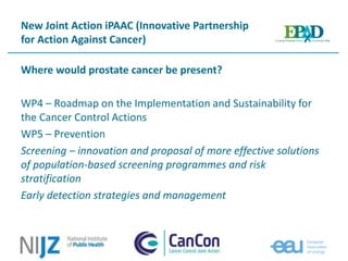 New Joint Action iPAAC (Innovative Partnership
for Action Against Cancer)
Where would prostate cancer be present?
WP4 – Roadmap on the Implementation and Sustainability for
the Cancer Control Actions
WP5 – Prevention
Screening – innovation and proposal of more effective solutions
of population-based screening programmes and risk
stratification
Early detection strategies and management
 