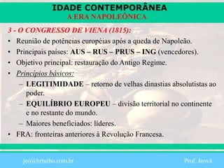 IDADE CONTEMPORÂNEA
Prof. Iair
iair@pop.com.br
A ERA NAPOLEÔNICA
3 - O CONGRESSO DE VIENA (1815):
• Reunião de potências européias após a queda de Napoleão.
• Principais países: AUS – RUS – PRUS – ING (vencedores).
• Objetivo principal: restauração do Antigo Regime.
• Princípios básicos:
– LEGITIMIDADE – retorno de velhas dinastias absolutistas ao
poder.
– EQUILÍBRIO EUROPEU – divisão territorial no continente
e no restante do mundo.
– Maiores beneficiados: líderes.
• FRA: fronteiras anteriores à Revolução Francesa.
jeo@brturbo.com.br Prof. Jeová
 