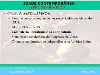 IDADE CONTEMPORÂNEA
Prof. Iair
iair@pop.com.br
A ERA NAPOLEÔNICA
• Criação da SANTA ALIANÇA:
– Exército conservador, criado por sugestão do czar Alexandre I
(RUS).
– AUS – RUS – PRUS.
– Combate ao liberalismo e ao nacionalismo.
– Manutenção das decisões do Congresso de Viena.
– Contra os movimentos de independência na América Latina.
jeo@brturbo.com.br Prof. Jeová
 
